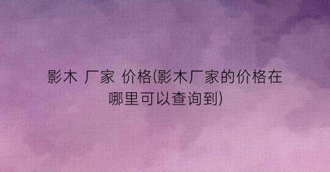 影木 厂家 价格(影木厂家的价格在哪里可以查询到)